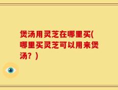 煲汤用灵芝在哪里买(哪里买灵芝可以用来煲汤？)