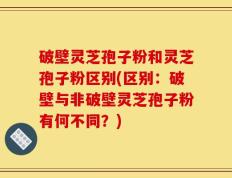 破壁灵芝孢子粉和灵芝孢子粉区别(区别：破壁与非破壁灵芝孢子粉有何不同？)
