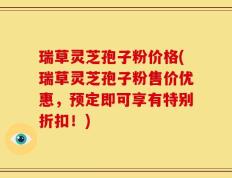 瑞草灵芝孢子粉价格(瑞草灵芝孢子粉售价优惠，预定即可享有特别折扣！)