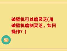 破壁机可以磨灵芝(用破壁机磨制灵芝，如何操作？)