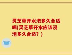 灵芝草开水泡多久合适喝(灵芝草开水应该浸泡多久合适？)