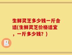 生鲜灵芝多少钱一斤合适(生鲜灵芝价格适宜，一斤多少钱？)