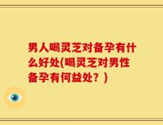 男人喝灵芝对备孕有什么好处(喝灵芝对男性备孕有何益处？)