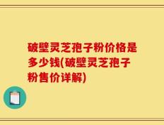 破壁灵芝孢子粉价格是多少钱(破壁灵芝孢子粉售价详解)