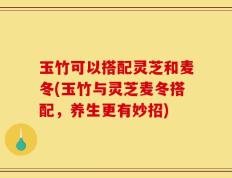 玉竹可以搭配灵芝和麦冬(玉竹与灵芝麦冬搭配，养生更有妙招)