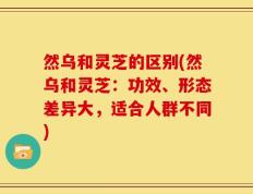 然乌和灵芝的区别(然乌和灵芝：功效、形态差异大，适合人群不同)