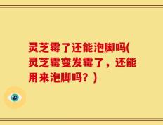 灵芝霉了还能泡脚吗(灵芝霉变发霉了，还能用来泡脚吗？)