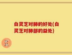 白灵芝对肺的好处(白灵芝对肺部的益处)