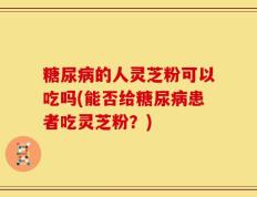 糖尿病的人灵芝粉可以吃吗(能否给糖尿病患者吃灵芝粉？)