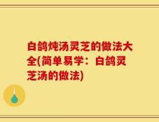 白鸽炖汤灵芝的做法大全(简单易学：白鸽灵芝汤的做法)