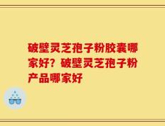 破壁灵芝孢子粉胶囊哪家好？破壁灵芝孢子粉产品哪家好
