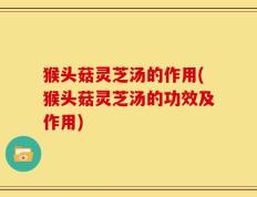 猴头菇灵芝汤的作用(猴头菇灵芝汤的功效及作用)