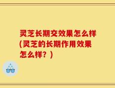 灵芝长期交效果怎么样(灵芝的长期作用效果怎么样？)
