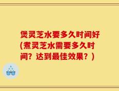 煲灵芝水要多久时间好(煮灵芝水需要多久时间？达到最佳效果？)