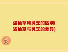 盗仙草和灵芝的区别(盗仙草与灵芝的差异)