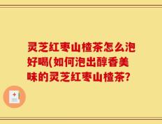灵芝红枣山楂茶怎么泡好喝(如何泡出醇香美味的灵芝红枣山楂茶？