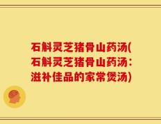 石斛灵芝猪骨山药汤(石斛灵芝猪骨山药汤：滋补佳品的家常煲汤)