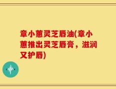 章小蕙灵芝唇油(章小蕙推出灵芝唇膏，滋润又护唇)
