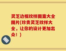 灵芝边框纹样图案大全图片(珍贵灵芝纹样大全，让你的设计更加出众！)