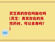 灵芝真的存在吗能吃吗(灵芝：真实存在的天然药材，可以食用吗？)