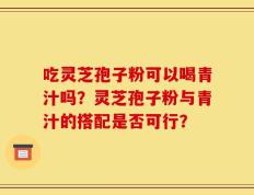 吃灵芝孢子粉可以喝青汁吗？灵芝孢子粉与青汁的搭配是否可行？