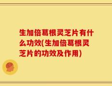 生加倍葛根灵芝片有什么功效(生加倍葛根灵芝片的功效及作用)