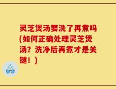 灵芝煲汤要洗了再煮吗(如何正确处理灵芝煲汤？洗净后再煮才是关键！)