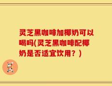 灵芝黑咖啡加椰奶可以喝吗(灵芝黑咖啡配椰奶是否适宜饮用？)