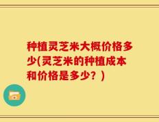 种植灵芝米大概价格多少(灵芝米的种植成本和价格是多少？)