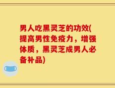 男人吃黑灵芝的功效(提高男性免疫力，增强体质，黑灵芝成男人必备补品)