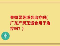 粤微灵芝适合治疗吗(广东产灵芝适合用于治疗吗？)