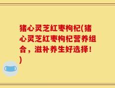 猪心灵芝红枣枸杞(猪心灵芝红枣枸杞营养组合，滋补养生好选择！)