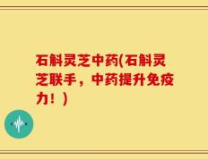 石斛灵芝中药(石斛灵芝联手，中药提升免疫力！)
