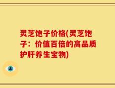 灵芝饱子价格(灵芝饱子：价值百倍的高品质护肝养生宝物)