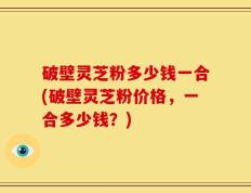 破壁灵芝粉多少钱一合(破壁灵芝粉价格，一合多少钱？)