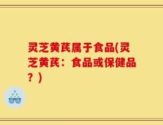 灵芝黄芪属于食品(灵芝黄芪：食品或保健品？)