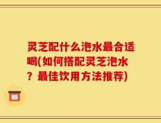 灵芝配什么泡水最合适喝(如何搭配灵芝泡水？最佳饮用方法推荐)