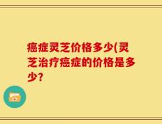 癌症灵芝价格多少(灵芝治疗癌症的价格是多少？