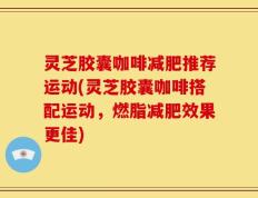 灵芝胶囊咖啡减肥推荐运动(灵芝胶囊咖啡搭配运动，燃脂减肥效果更佳)