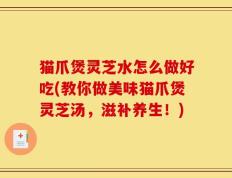 猫爪煲灵芝水怎么做好吃(教你做美味猫爪煲灵芝汤，滋补养生！)