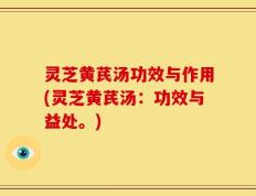 灵芝黄芪汤功效与作用(灵芝黄芪汤：功效与益处。)