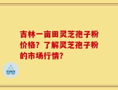 吉林一亩田灵芝孢子粉价格？了解灵芝孢子粉的市场行情？