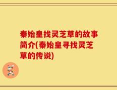 秦始皇找灵芝草的故事简介(秦始皇寻找灵芝草的传说)