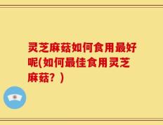 灵芝麻菇如何食用最好呢(如何最佳食用灵芝麻菇？)