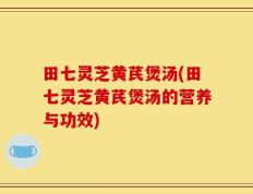 田七灵芝黄芪煲汤(田七灵芝黄芪煲汤的营养与功效)