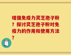 增强免疫力灵芝孢子粉？探讨灵芝孢子粉对免疫力的作用和使用方法？