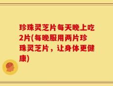 珍珠灵芝片每天晚上吃2片(每晚服用两片珍珠灵芝片，让身体更健康)