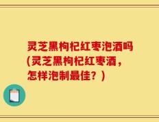 灵芝黑枸杞红枣泡酒吗(灵芝黑枸杞红枣酒，怎样泡制最佳？)