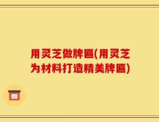 用灵芝做牌匾(用灵芝为材料打造精美牌匾)