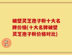 破壁灵芝孢子粉十大名牌价格(十大名牌破壁灵芝孢子粉价格对比)